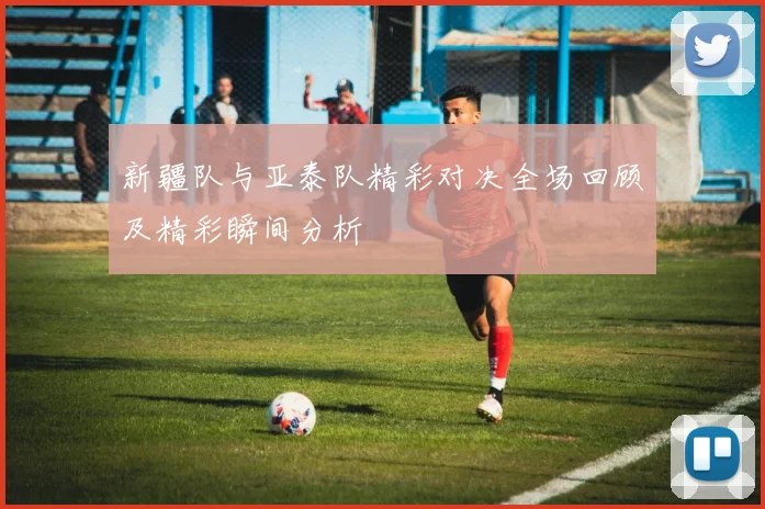 新疆队与亚泰队精彩对决全场回顾及精彩瞬间分析