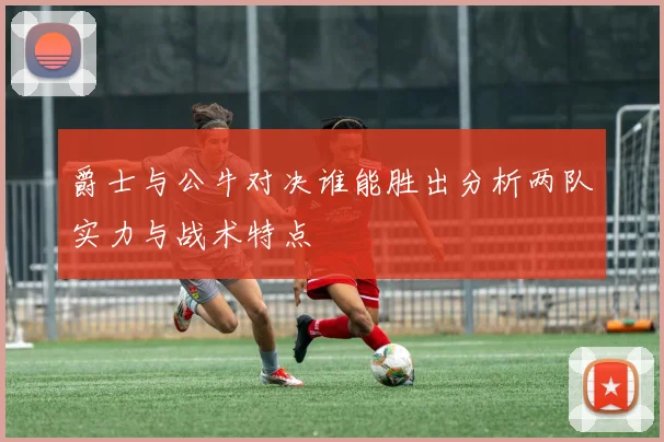 爵士与公牛对决谁能胜出分析两队实力与战术特点