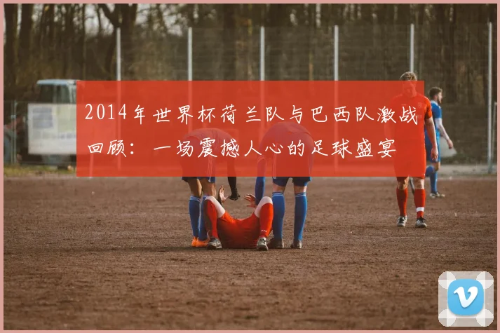 2014年世界杯荷兰队与巴西队激战回顾：一场震撼人心的足球盛宴