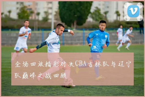 全场回放精彩对决CBA吉林队与辽宁队巅峰之战回顾