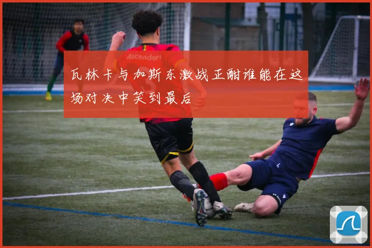 瓦林卡与加斯东激战正酣谁能在这场对决中笑到最后
