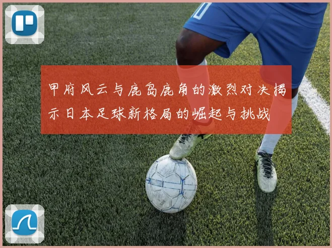 甲府风云与鹿岛鹿角的激烈对决揭示日本足球新格局的崛起与挑战