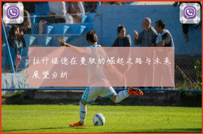 拉什福德在曼联的崛起之路与未来展望分析