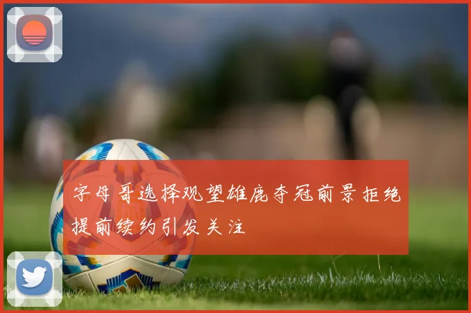 字母哥选择观望雄鹿夺冠前景拒绝提前续约引发关注