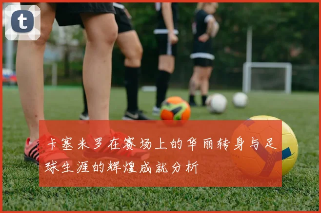 卡塞米罗在赛场上的华丽转身与足球生涯的辉煌成就分析