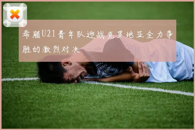 希腊U21青年队迎战克罗地亚全力争胜的激烈对决